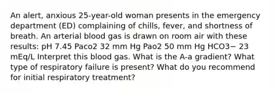 An alert, anxious 25-year-old woman presents in the emergency department (ED) complaining of chills, fever, and shortness of breath. An arterial blood gas is drawn on room air with these results: pH 7.45 Paco2 32 mm Hg Pao2 50 mm Hg HCO3− 23 mEq/L Interpret this blood gas. What is the A-a gradient? What type of respiratory failure is present? What do you recommend for initial respiratory treatment?