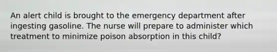 An alert child is brought to the emergency department after ingesting gasoline. The nurse will prepare to administer which treatment to minimize poison absorption in this child?