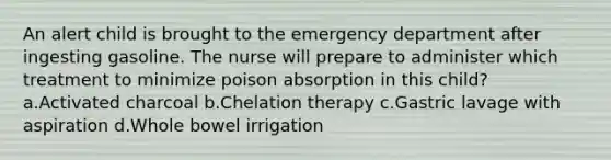 An alert child is brought to the emergency department after ingesting gasoline. The nurse will prepare to administer which treatment to minimize poison absorption in this child? a.Activated charcoal b.Chelation therapy c.Gastric lavage with aspiration d.Whole bowel irrigation