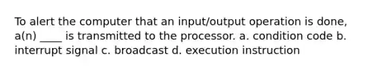 To alert the computer that an input/output operation is done, a(n) ____ is transmitted to the processor. a. condition code b. interrupt signal c. broadcast d. execution instruction