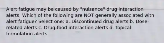 Alert fatigue may be caused by "nuisance" drug interaction alerts. Which of the following are NOT generally associated with alert fatigue? Select one: a. Discontinued drug alerts b. Dose-related alerts c. Drug-food interaction alerts d. Topical formulation alerts