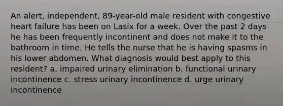 An alert, independent, 89-year-old male resident with congestive heart failure has been on Lasix for a week. Over the past 2 days he has been frequently incontinent and does not make it to the bathroom in time. He tells the nurse that he is having spasms in his lower abdomen. What diagnosis would best apply to this resident? a. impaired urinary elimination b. functional urinary incontinence c. stress urinary incontinence d. urge urinary incontinence