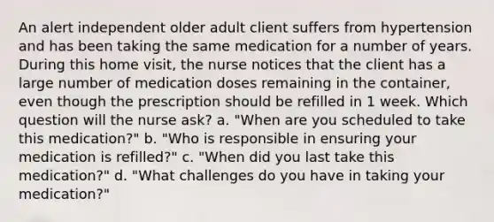 An alert independent older adult client suffers from hypertension and has been taking the same medication for a number of years. During this home visit, the nurse notices that the client has a large number of medication doses remaining in the container, even though the prescription should be refilled in 1 week. Which question will the nurse ask? a. "When are you scheduled to take this medication?" b. "Who is responsible in ensuring your medication is refilled?" c. "When did you last take this medication?" d. "What challenges do you have in taking your medication?"