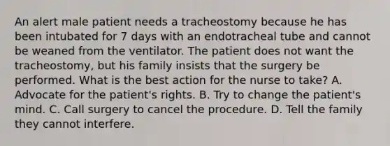 An alert male patient needs a tracheostomy because he has been intubated for 7 days with an endotracheal tube and cannot be weaned from the ventilator. The patient does not want the tracheostomy, but his family insists that the surgery be performed. What is the best action for the nurse to take? A. Advocate for the patient's rights. B. Try to change the patient's mind. C. Call surgery to cancel the procedure. D. Tell the family they cannot interfere.