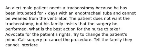 An alert male patient needs a tracheostomy because he has been intubated for 7 days with an endotracheal tube and cannot be weaned from the ventilator. The patient does not want the tracheostomy, but his family insists that the surgery be performed. What is the best action for the nurse to take? Advocate for the patient's rights. Try to change the patient's mind. Call surgery to cancel the procedure. Tell the family they cannot interfere