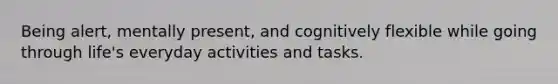 Being alert, mentally present, and cognitively flexible while going through life's everyday activities and tasks.