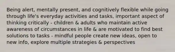 Being alert, mentally present, and cognitively flexible while going through life's everyday activities and tasks, important aspect of thinking critically - children & adults who maintain active awareness of circumstances in life & are motivated to find best solutions to tasks - mindful people create new ideas, open to new info, explore multiple strategies & perspectives