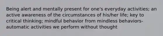 Being alert and mentally present for one's everyday activities; an active awareness of the circumstances of his/her life; key to critical thinking; mindful behavior from mindless behaviors-automatic activities we perform without thought