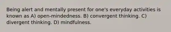 Being alert and mentally present for one's everyday activities is known as A) open-mindedness. B) convergent thinking. C) divergent thinking. D) mindfulness.