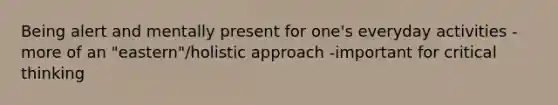 Being alert and mentally present for one's everyday activities -more of an "eastern"/holistic approach -important for critical thinking