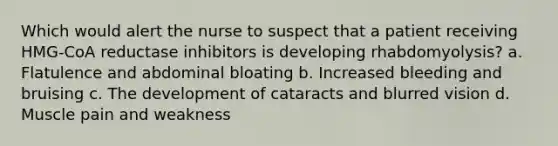 Which would alert the nurse to suspect that a patient receiving HMG-CoA reductase inhibitors is developing rhabdomyolysis? a. Flatulence and abdominal bloating b. Increased bleeding and bruising c. The development of cataracts and blurred vision d. Muscle pain and weakness