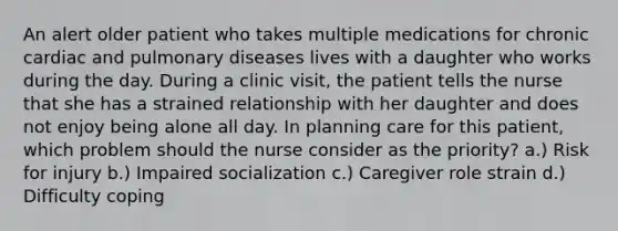 An alert older patient who takes multiple medications for chronic cardiac and pulmonary diseases lives with a daughter who works during the day. During a clinic visit, the patient tells the nurse that she has a strained relationship with her daughter and does not enjoy being alone all day. In planning care for this patient, which problem should the nurse consider as the priority? a.) Risk for injury b.) Impaired socialization c.) Caregiver role strain d.) Difficulty coping