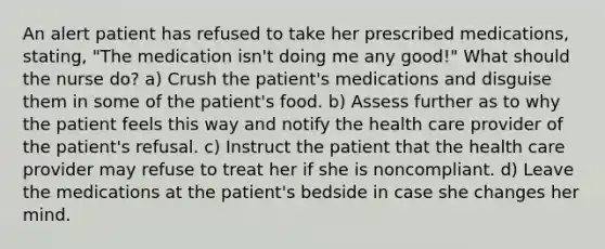 An alert patient has refused to take her prescribed medications, stating, "The medication isn't doing me any good!" What should the nurse do? a) Crush the patient's medications and disguise them in some of the patient's food. b) Assess further as to why the patient feels this way and notify the health care provider of the patient's refusal. c) Instruct the patient that the health care provider may refuse to treat her if she is noncompliant. d) Leave the medications at the patient's bedside in case she changes her mind.