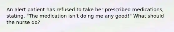An alert patient has refused to take her prescribed medications, stating, "The medication isn't doing me any good!" What should the nurse do?