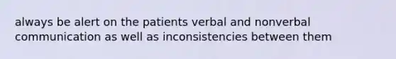 always be alert on the patients verbal and nonverbal communication as well as inconsistencies between them