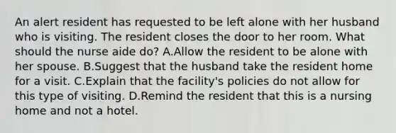 An alert resident has requested to be left alone with her husband who is visiting. The resident closes the door to her room. What should the nurse aide do? A.Allow the resident to be alone with her spouse. B.Suggest that the husband take the resident home for a visit. C.Explain that the facility's policies do not allow for this type of visiting. D.Remind the resident that this is a nursing home and not a hotel.