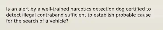 Is an alert by a well-trained narcotics detection dog certified to detect illegal contraband sufficient to establish probable cause for the search of a vehicle?