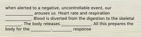 when alerted to a negative, uncontrollable event, our ______________ arouses us. Heart rate and respiration _____________. Blood is diverted from the digestion to the skeletal ________. The body releases _______________. All this prepares the body for the __________-__________ response