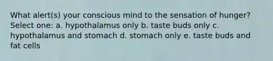 What alert(s) your conscious mind to the sensation of hunger?​ Select one: a. ​hypothalamus only b. ​taste buds only c. ​hypothalamus and stomach d. ​stomach only e. ​taste buds and fat cells