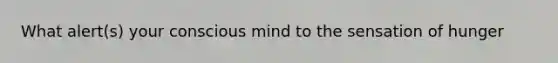 What alert(s) your conscious mind to the sensation of hunger