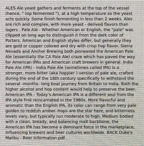 ALES Ale yeast gathers and ferments at the top of the vessel (hence, " top fermented "), at a high temperature so the yeast acts quickly. Some finish fermenting in <a href='https://www.questionai.com/knowledge/k7BtlYpAMX-less-than' class='anchor-knowledge'>less than</a> 2 weeks. Ales are rich and complex, with more yeast - derived flavors than lagers . Pale Ale - Whether American or English, the "pale" was clipped on long ago to distinguish it from the dark color of Porters. American and English styles differ, but generally they are gold or copper colored and dry with crisp hop flavor. Sierra Nevada and Anchor Brewing both pioneered the American Pale Ale (essentially the CA Pale Ale) craze which has paved the way for American IPAs and American craft brewers in general. India Pale Ale (IPA) - India Pale Ale (sometimes called IPA) is a stronger, more bitter (aka hoppier ) version of pale ale, crafted during the end of the 18th century specifically to withstand the several -months- long boat journey from Britain to India. Both the higher alcohol and hop content would help to preserve the beer. American IPA - Today's American IPA is a different soul from the IPA style first reincarnated in the 1980s. More flavorful and aromatic than the English IPA, its color can range from very pale golden to reddish amber. Hops are the star here, and bitterness levels vary, but typically run moderate to high. Medium bodied with a clean, bready, and balancing malt backbone, the American IPA has become a dominant force in the marketplace, influencing brewers and beer cultures worldwide. BACK Duke's Malibu - Beer Information.pdf