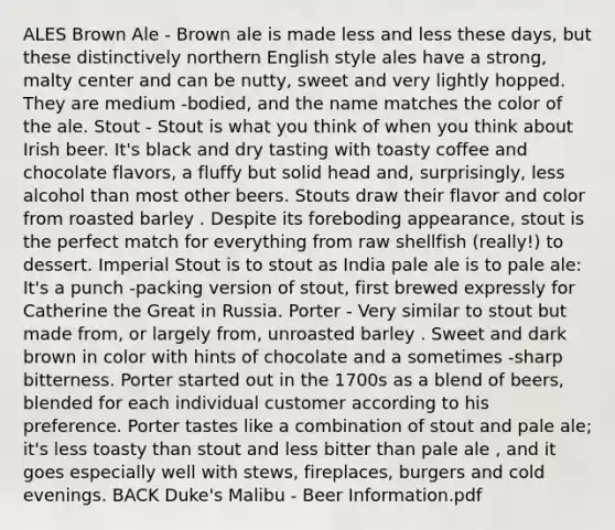 ALES Brown Ale - Brown ale is made less and less these days, but these distinctively northern English style ales have a strong, malty center and can be nutty, sweet and very lightly hopped. They are medium -bodied, and the name matches the color of the ale. Stout - Stout is what you think of when you think about Irish beer. It's black and dry tasting with toasty coffee and chocolate flavors, a fluffy but solid head and, surprisingly, less alcohol than most other beers. Stouts draw their flavor and color from roasted barley . Despite its foreboding appearance, stout is the perfect match for everything from raw shellfish (really!) to dessert. Imperial Stout is to stout as India pale ale is to pale ale: It's a punch -packing version of stout, first brewed expressly for Catherine the Great in Russia. Porter - Very similar to stout but made from, or largely from, unroasted barley . Sweet and dark brown in color with hints of chocolate and a sometimes -sharp bitterness. Porter started out in the 1700s as a blend of beers, blended for each individual customer according to his preference. Porter tastes like a combination of stout and pale ale; it's less toasty than stout and less bitter than pale ale , and it goes especially well with stews, fireplaces, burgers and cold evenings. BACK Duke's Malibu - Beer Information.pdf