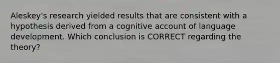 Aleskey's research yielded results that are consistent with a hypothesis derived from a cognitive account of language development. Which conclusion is CORRECT regarding the theory?