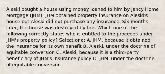 Aleski bought a house using money loaned to him by Jancy Home Mortgage (JHM). JHM obtained property insurance on Aleski's house but Aleski did not purchase any insurance. Six months later, the house was destroyed by fire. Which one of the following correctly states who is entitled to the proceeds under JHM's property policy? Select one: A. JHM, because it obtained the insurance for its own benefit B. Aleski, under the doctrine of equitable conversion C. Aleski, because it is a third-party beneficiary of JHM's insurance policy D. JHM, under the doctrine of equitable conversion