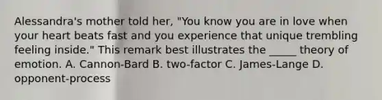 Alessandra's mother told her, "You know you are in love when your heart beats fast and you experience that unique trembling feeling inside." This remark best illustrates the _____ theory of emotion. A. Cannon-Bard B. two-factor C. James-Lange D. opponent-process