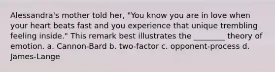 Alessandra's mother told her, "You know you are in love when your heart beats fast and you experience that unique trembling feeling inside." This remark best illustrates the ________ theory of emotion. a. Cannon-Bard b. two-factor c. opponent-process d. James-Lange