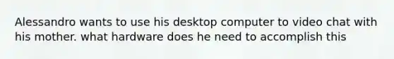 Alessandro wants to use his desktop computer to video chat with his mother. what hardware does he need to accomplish this