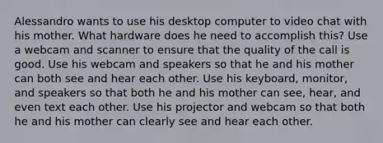 Alessandro wants to use his desktop computer to video chat with his mother. What hardware does he need to accomplish this? Use a webcam and scanner to ensure that the quality of the call is good. Use his webcam and speakers so that he and his mother can both see and hear each other. Use his keyboard, monitor, and speakers so that both he and his mother can see, hear, and even text each other. Use his projector and webcam so that both he and his mother can clearly see and hear each other.