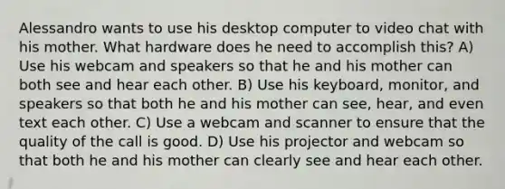 Alessandro wants to use his desktop computer to video chat with his mother. What hardware does he need to accomplish this? A) Use his webcam and speakers so that he and his mother can both see and hear each other. B) Use his keyboard, monitor, and speakers so that both he and his mother can see, hear, and even text each other. C) Use a webcam and scanner to ensure that the quality of the call is good. D) Use his projector and webcam so that both he and his mother can clearly see and hear each other.