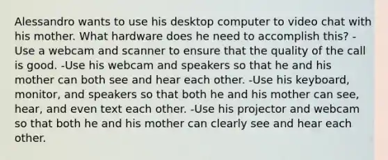 Alessandro wants to use his desktop computer to video chat with his mother. What hardware does he need to accomplish this? -Use a webcam and scanner to ensure that the quality of the call is good. -Use his webcam and speakers so that he and his mother can both see and hear each other. -Use his keyboard, monitor, and speakers so that both he and his mother can see, hear, and even text each other. -Use his projector and webcam so that both he and his mother can clearly see and hear each other.