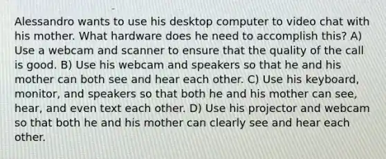 Alessandro wants to use his desktop computer to video chat with his mother. What hardware does he need to accomplish this? A) Use a webcam and scanner to ensure that the quality of the call is good. B) Use his webcam and speakers so that he and his mother can both see and hear each other. C) Use his keyboard, monitor, and speakers so that both he and his mother can see, hear, and even text each other. D) Use his projector and webcam so that both he and his mother can clearly see and hear each other.