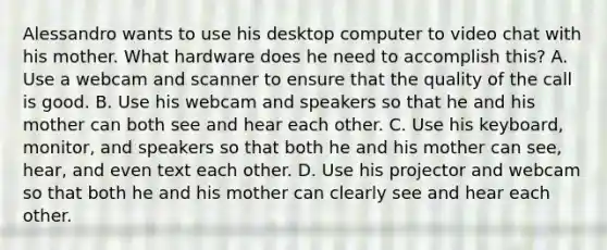 Alessandro wants to use his desktop computer to video chat with his mother. What hardware does he need to accomplish this? A. Use a webcam and scanner to ensure that the quality of the call is good. B. Use his webcam and speakers so that he and his mother can both see and hear each other. C. Use his keyboard, monitor, and speakers so that both he and his mother can see, hear, and even text each other. D. Use his projector and webcam so that both he and his mother can clearly see and hear each other.