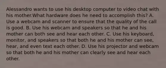 Alessandro wants to use his desktop computer to video chat with his mother.What hardware does he need to accomplish this? A. Use a webcam and scanner to ensure that the quality of the call is good. B. Use his webcam and speakers so that he and his mother can both see and hear each other. C. Use his keyboard, monitor, and speakers so that both he and his mother can see, hear, and even text each other. D. Use his projector and webcam so that both he and his mother can clearly see and hear each other.