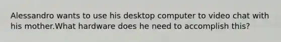 Alessandro wants to use his desktop computer to video chat with his mother.What hardware does he need to accomplish this?