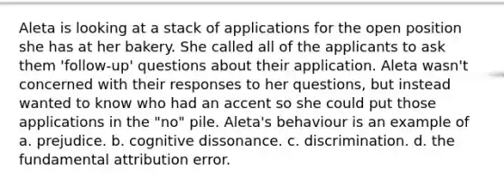 Aleta is looking at a stack of applications for the open position she has at her bakery. She called all of the applicants to ask them 'follow-up' questions about their application. Aleta wasn't concerned with their responses to her questions, but instead wanted to know who had an accent so she could put those applications in the "no" pile. Aleta's behaviour is an example of a. prejudice. b. cognitive dissonance. c. discrimination. d. the fundamental attribution error.