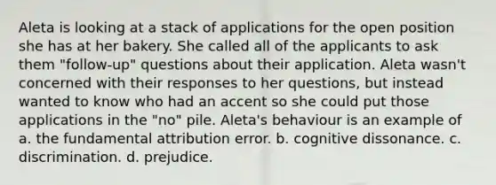 Aleta is looking at a stack of applications for the open position she has at her bakery. She called all of the applicants to ask them "follow-up" questions about their application. Aleta wasn't concerned with their responses to her questions, but instead wanted to know who had an accent so she could put those applications in the "no" pile. Aleta's behaviour is an example of a. the fundamental attribution error. b. cognitive dissonance. c. discrimination. d. prejudice.