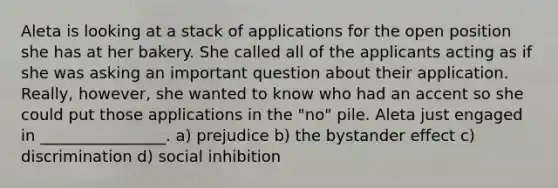 Aleta is looking at a stack of applications for the open position she has at her bakery. She called all of the applicants acting as if she was asking an important question about their application. Really, however, she wanted to know who had an accent so she could put those applications in the "no" pile. Aleta just engaged in ________________. a) prejudice b) the bystander effect c) discrimination d) social inhibition