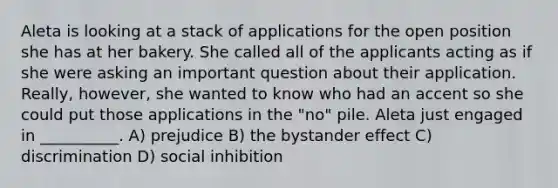 Aleta is looking at a stack of applications for the open position she has at her bakery. She called all of the applicants acting as if she were asking an important question about their application. Really, however, she wanted to know who had an accent so she could put those applications in the "no" pile. Aleta just engaged in __________. A) prejudice B) the bystander effect C) discrimination D) social inhibition