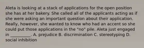 Aleta is looking at a stack of applications for the open position she has at her bakery. She called all of the applicants acting as if she were asking an important question about their application. Really, however, she wanted to know who had an accent so she could put those applications in the "no" pile. Aleta just engaged in __________. A. prejudice B. discrimination C. stereotyping D. social inhibition