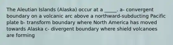 The Aleutian Islands (Alaska) occur at a _____. a- convergent boundary on a volcanic arc above a northward-subducting Pacific plate b- transform boundary where North America has moved towards Alaska c- divergent boundary where shield volcanoes are forming