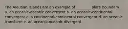 The Aleutian Islands are an example of ________ plate boundary. a. an oceanic-oceanic convergent b. an oceanic-continental convergent c. a continental-continental convergent d. an oceanic transform e. an oceanic-oceanic divergent