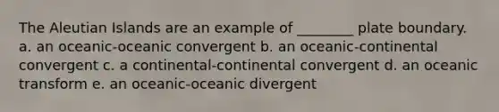 The Aleutian Islands are an example of ________ plate boundary. a. an oceanic-oceanic convergent b. an oceanic-continental convergent c. a continental-continental convergent d. an oceanic transform e. an oceanic-oceanic divergent