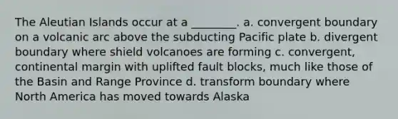 The Aleutian Islands occur at a ________. a. convergent boundary on a volcanic arc above the subducting Pacific plate b. divergent boundary where shield volcanoes are forming c. convergent, continental margin with uplifted fault blocks, much like those of the Basin and Range Province d. transform boundary where North America has moved towards Alaska