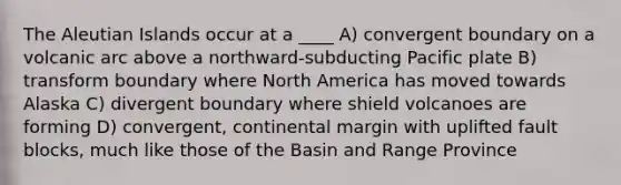 The Aleutian Islands occur at a ____ A) convergent boundary on a volcanic arc above a northward-subducting Pacific plate B) transform boundary where North America has moved towards Alaska C) divergent boundary where shield volcanoes are forming D) convergent, continental margin with uplifted fault blocks, much like those of the Basin and Range Province