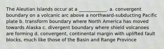 The Aleutian Islands occur at a ____________. a. convergent boundary on a volcanic arc above a northward-subducting Pacific plate b. transform boundary where North America has moved towards Alaska c. divergent boundary where shield volcanoes are forming d. convergent, continental margin with uplifted fault blocks, much like those of the Basin and Range Province