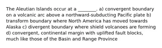 The Aleutian Islands occur at a ________. a) convergent boundary on a volcanic arc above a northward-subducting Pacific plate b) transform boundary where North America has moved towards Alaska c) divergent boundary where shield volcanoes are forming d) convergent, continental margin with uplifted fault blocks, much like those of the Basin and Range Province